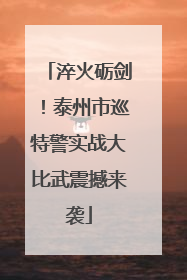 淬火砺剑！泰州市巡特警实战大比武震撼来袭