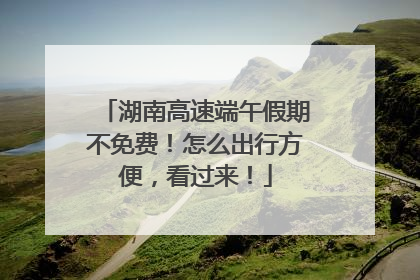 湖南高速端午假期不免费！怎么出行方便，看过来！