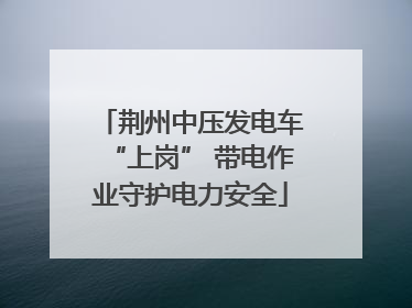 荆州中压发电车“上岗” 带电作业守护电力安全