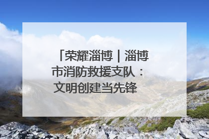荣耀淄博｜淄博市消防救援支队：文明创建当先锋 蓝焰映红建新功