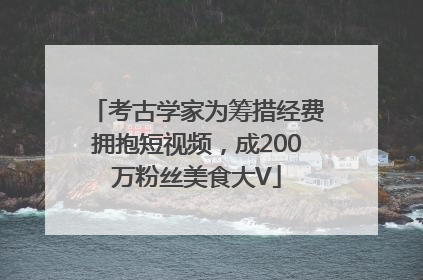 考古学家为筹措经费拥抱短视频，成200万粉丝美食大V