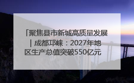 聚焦县市新城高质量发展｜成都邛崃：2027年地区生产总值突破550亿元、建成五百亿级园区