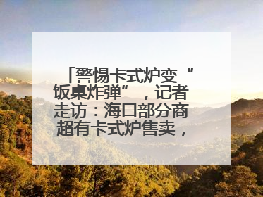 警惕卡式炉变“饭桌炸弹”，记者走访：海口部分商超有卡式炉售卖，个别品牌安全警告信息不全面