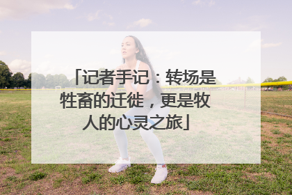 记者手记：转场是牲畜的迁徙，更是牧人的心灵之旅