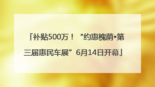 补贴500万！“约惠槐荫•第三届惠民车展”6月14日开幕