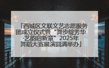西城区文联文艺志愿服务团成立仪式暨“舞步绽芳华·艺韵启新章”2025年舞蹈大赛展演圆满举办
