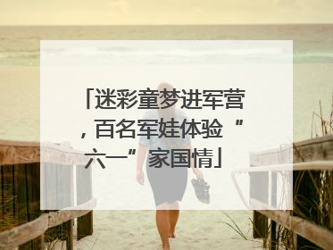 迷彩童梦进军营，百名军娃体验“六一”家国情
