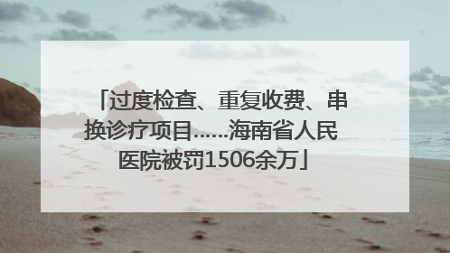 过度检查、重复收费、串换诊疗项目……海南省人民医院被罚1506余万