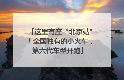 这里有座“北京站”！全国独有的小火车，第六代车型开跑