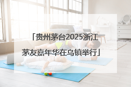 贵州茅台2025浙江茅友嘉年华在乌镇举行