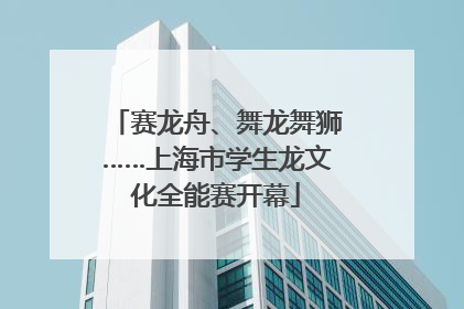 赛龙舟、舞龙舞狮……上海市学生龙文化全能赛开幕