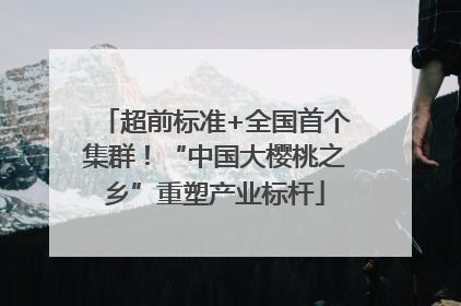 超前标准+全国首个集群！“中国大樱桃之乡”重塑产业标杆