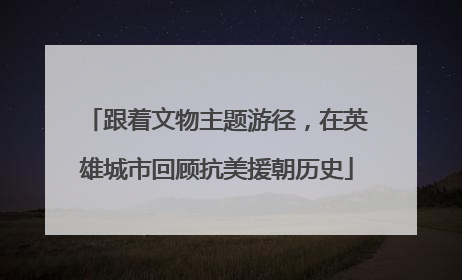 跟着文物主题游径，在英雄城市回顾抗美援朝历史