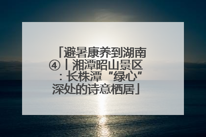避暑康养到湖南④丨湘潭昭山景区：长株潭“绿心”深处的诗意栖居