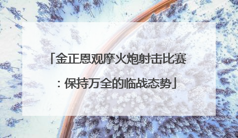 金正恩观摩火炮射击比赛：保持万全的临战态势