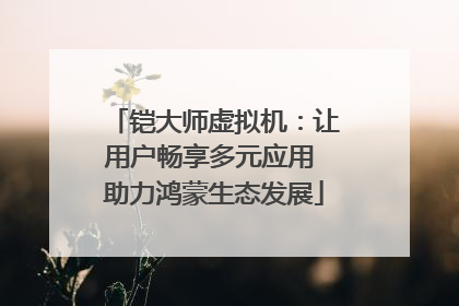 铠大师虚拟机：让用户畅享多元应用 助力鸿蒙生态发展