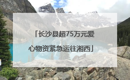 长沙县超75万元爱心物资紧急运往湘西