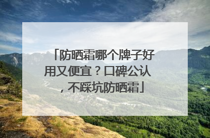 防晒霜哪个牌子好用又便宜？口碑公认，不踩坑防晒霜