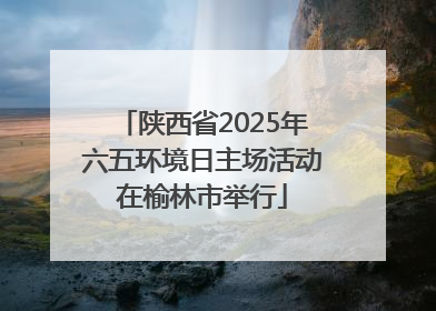 陕西省2025年六五环境日主场活动在榆林市举行
