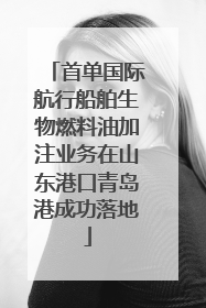 首单国际航行船舶生物燃料油加注业务在山东港口青岛港成功落地