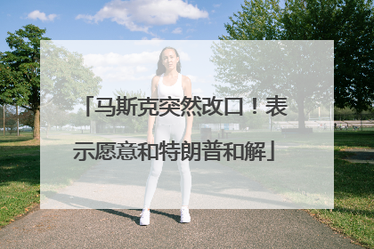 马斯克突然改口！表示愿意和特朗普和解