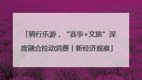 骑行乐游，“赛事+文旅”深度融合拉动消费丨新经济观察