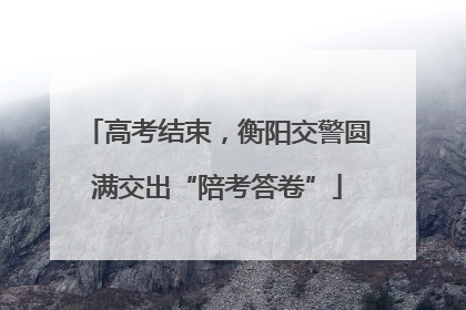 高考结束，衡阳交警圆满交出“陪考答卷”