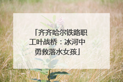 齐齐哈尔铁路职工叶战桥：冰河中勇救落水女孩