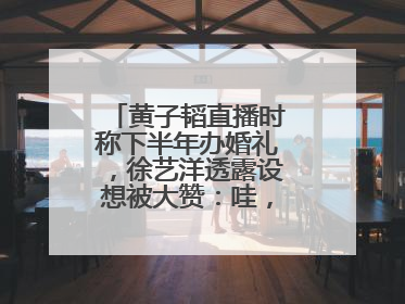 黄子韬直播时称下半年办婚礼，徐艺洋透露设想被大赞：哇，这个太好了