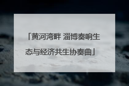 黄河湾畔 淄博奏响生态与经济共生协奏曲