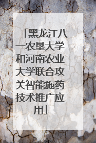 黑龙江八一农垦大学和河南农业大学联合攻关智能施药技术推广应用