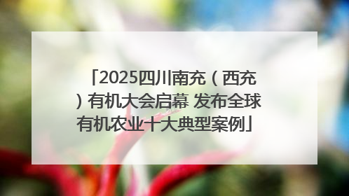 2025四川南充（西充）有机大会启幕 发布全球有机农业十大典型案例