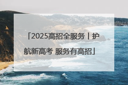 2025高招全服务丨护航新高考 服务有高招