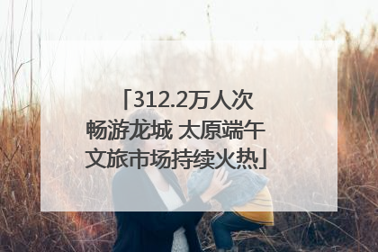 312.2万人次畅游龙城 太原端午文旅市场持续火热
