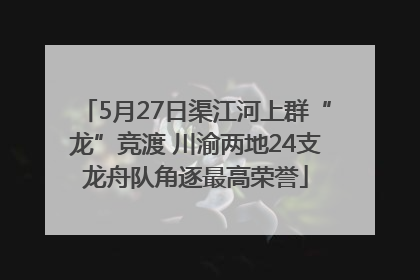 5月27日渠江河上群“龙”竞渡 川渝两地24支龙舟队角逐最高荣誉