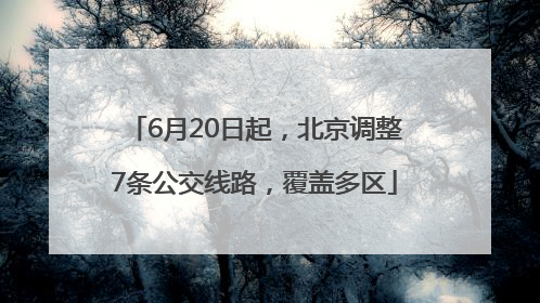 6月20日起，北京调整7条公交线路，覆盖多区