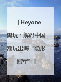Heyone黑玩：解码中国潮玩出海“隐形冠军”